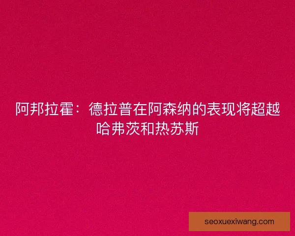 阿邦拉霍：德拉普在阿森纳的表现将超越哈弗茨和热苏斯