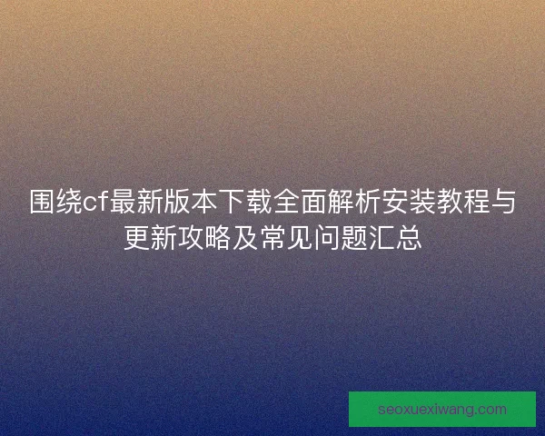 围绕cf最新版本下载全面解析安装教程与更新攻略及常见问题汇总