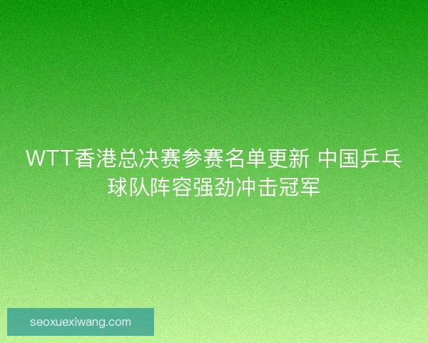 WTT香港总决赛参赛名单更新 中国乒乓球队阵容强劲冲击冠军