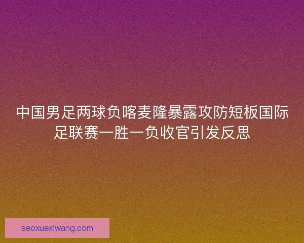 中国男足两球负喀麦隆暴露攻防短板国际足联赛一胜一负收官引发反思
