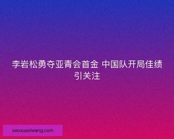 李岩松勇夺亚青会首金 中国队开局佳绩引关注