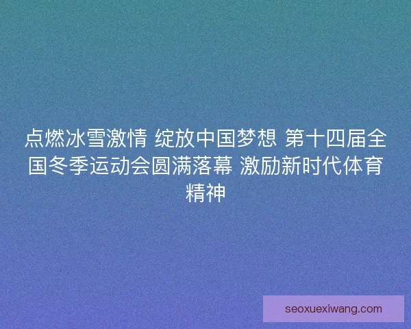 点燃冰雪激情 绽放中国梦想 第十四届全国冬季运动会圆满落幕 激励新时代体育精神