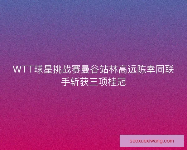 WTT球星挑战赛曼谷站林高远陈幸同联手斩获三项桂冠