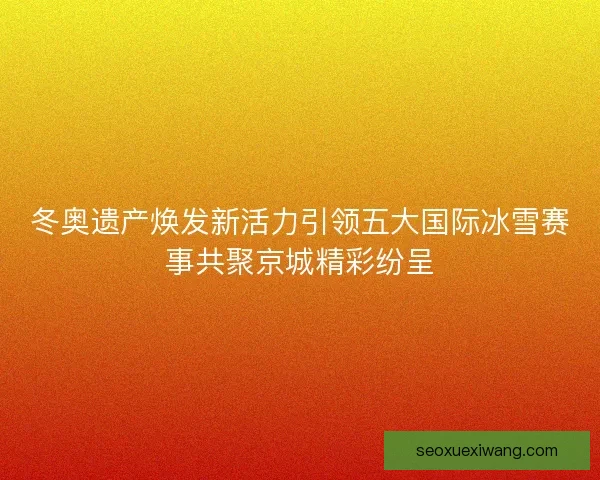 冬奥遗产焕发新活力引领五大国际冰雪赛事共聚京城精彩纷呈